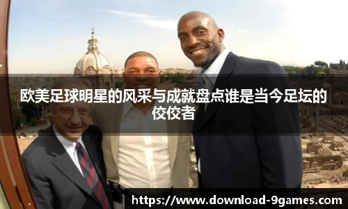 欧美足球明星的风采与成就盘点谁是当今足坛的佼佼者