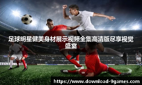 足球明星健美身材展示视频全集高清版尽享视觉盛宴